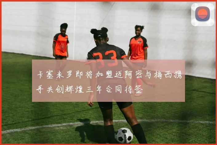 卡塞米罗即将加盟迈阿密与梅西携手共创辉煌三年合同待签