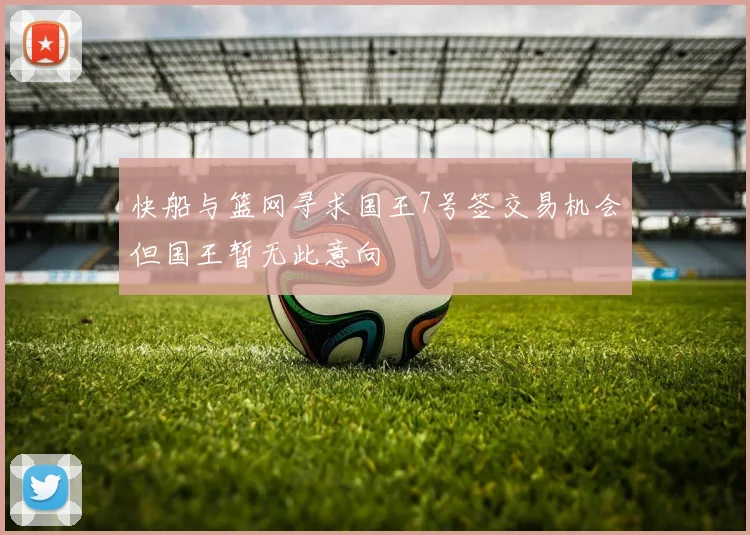 快船与篮网寻求国王7号签交易机会但国王暂无此意向