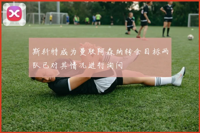 斯科特成为曼联阿森纳转会目标两队已对其情况进行询问