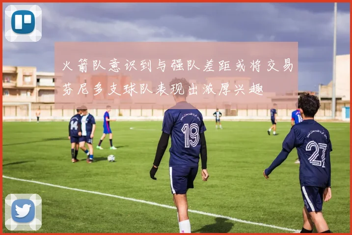 火箭队意识到与强队差距或将交易芬尼多支球队表现出浓厚兴趣