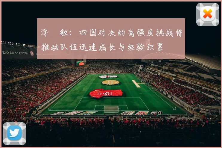 浮嶋敏：四国对决的高强度挑战将推动队伍迅速成长与经验积累
