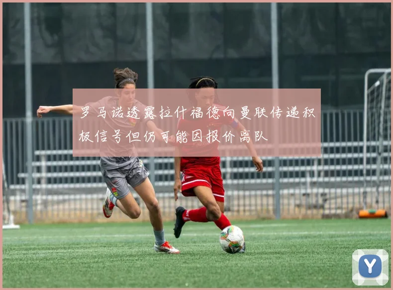 罗马诺透露拉什福德向曼联传递积极信号但仍可能因报价离队