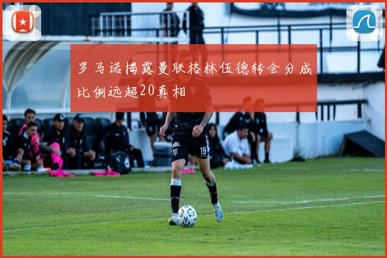罗马诺揭露曼联格林伍德转会分成比例远超20真相