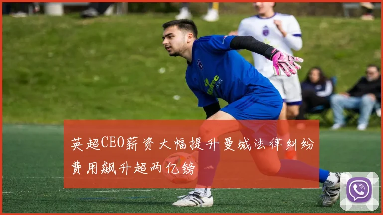 英超CEO薪资大幅提升曼城法律纠纷费用飙升超两亿镑