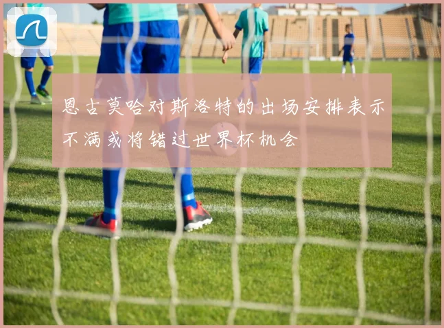 恩古莫哈对斯洛特的出场安排表示不满或将错过世界杯机会