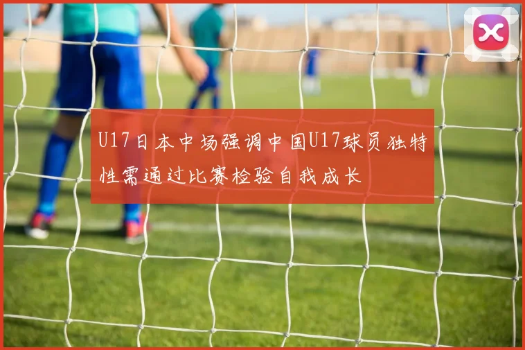 U17日本中场强调中国U17球员独特性需通过比赛检验自我成长