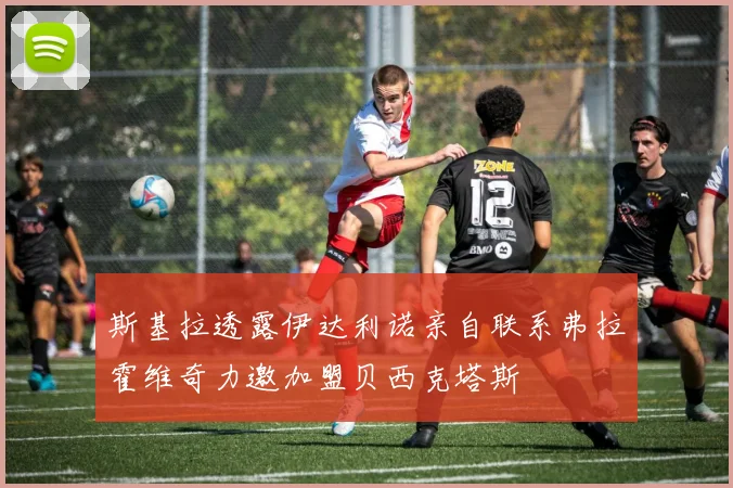 斯基拉透露伊达利诺亲自联系弗拉霍维奇力邀加盟贝西克塔斯