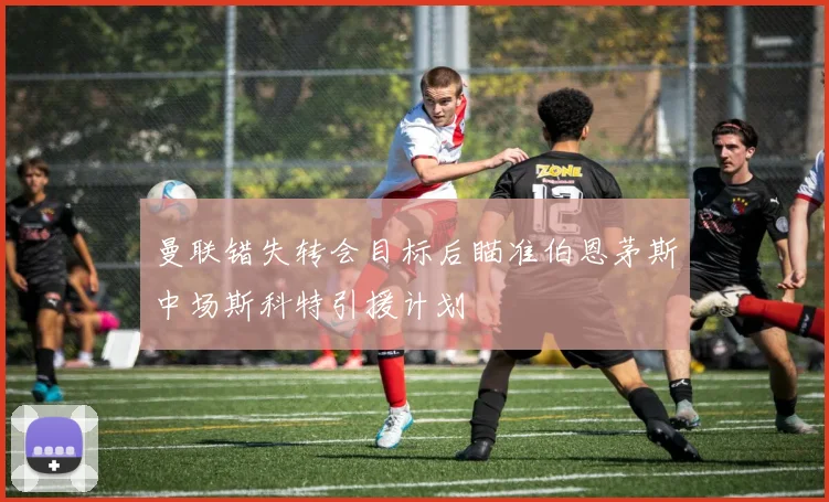 曼联错失转会目标后瞄准伯恩茅斯中场斯科特引援计划