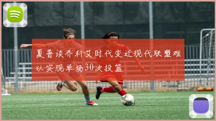 夏普谈乔科艾时代变迁现代联盟难以实现单场30次投篮