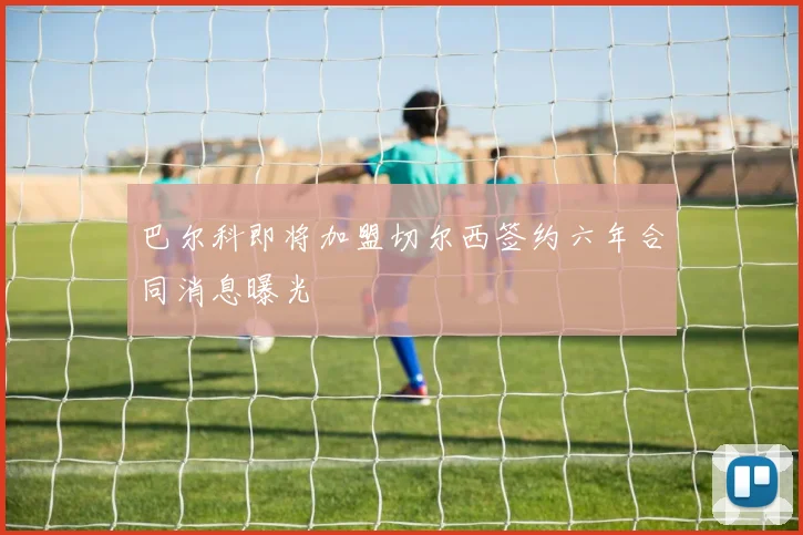巴尔科即将加盟切尔西签约六年合同消息曝光