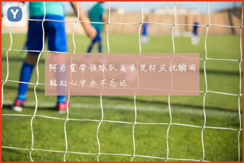阿劳霍带领球队高举奖杯庆祝瞬间铭刻心中永不忘记