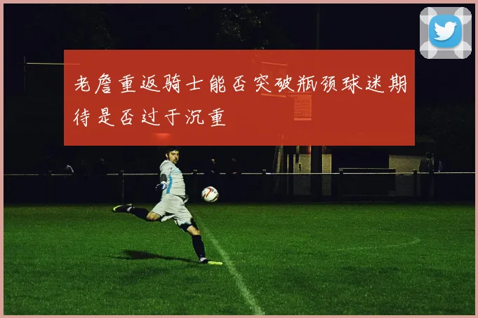 老詹重返骑士能否突破瓶颈球迷期待是否过于沉重