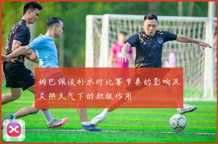 姆巴佩谈补水对比赛节奏的影响及炎热天气下的积极作用