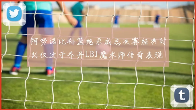 阿努诺比补篮绝杀成总决赛经典时刻仅次于乔丹LBJ魔术师传奇表现