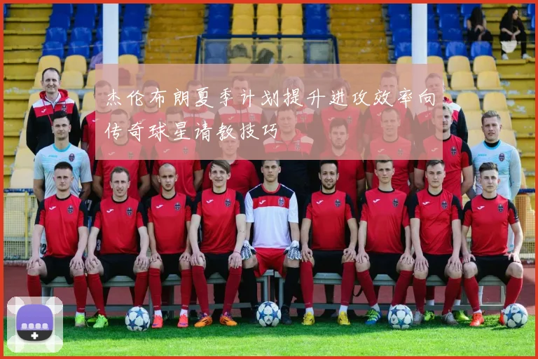杰伦布朗夏季计划提升进攻效率向传奇球星请教技巧