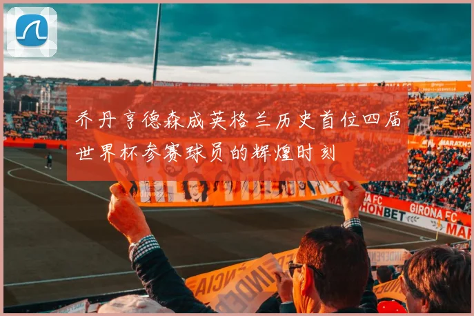 乔丹亨德森成英格兰历史首位四届世界杯参赛球员的辉煌时刻