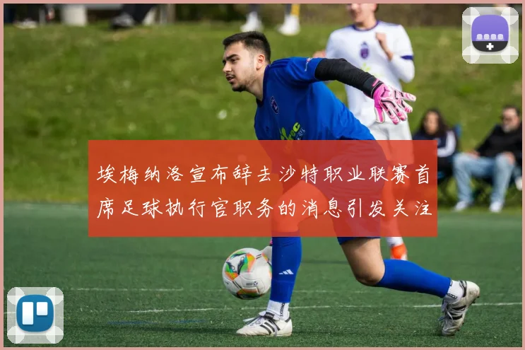 埃梅纳洛宣布辞去沙特职业联赛首席足球执行官职务的消息引发关注
